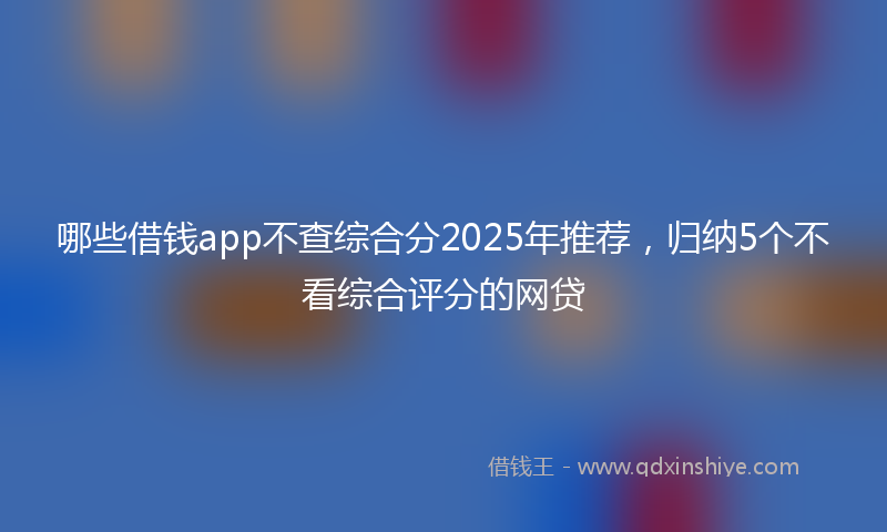 哪些借钱app不查综合分2025年推荐，归纳5个不看综合评分的网贷
