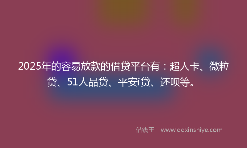 2025年的容易放款的借贷平台有：超人卡、微粒贷、51人品贷、平安i贷、还呗等。