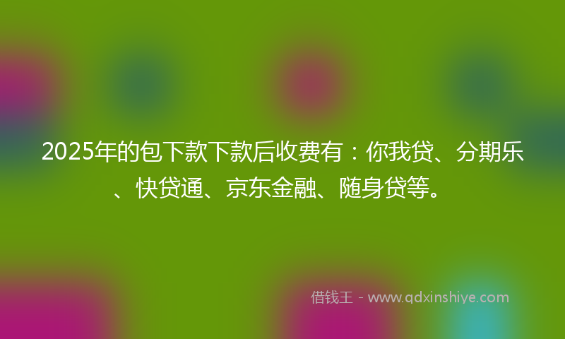 2025年的包下款下款后收费有：你我贷、分期乐、快贷通、京东金融、随身贷等。