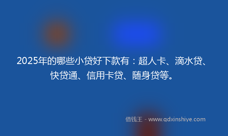 2025年的哪些小贷好下款有：超人卡、滴水贷、快贷通、信用卡贷、随身贷等。