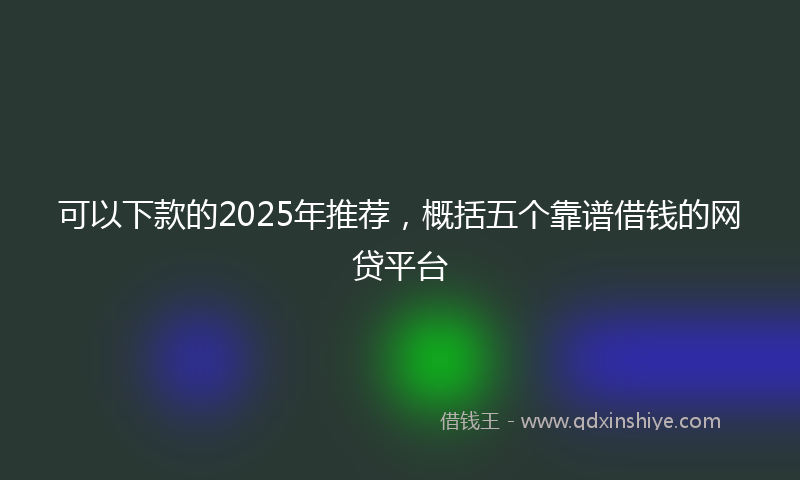 可以下款的2025年推荐，概括五个靠谱借钱的网贷平台
