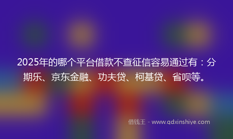 2025年的哪个平台借款不查征信容易通过有：分期乐、京东金融、功夫贷、柯基贷、省呗等。