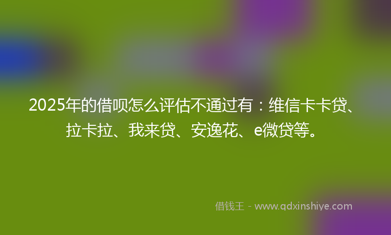2025年的借呗怎么评估不通过有：维信卡卡贷、拉卡拉、我来贷、安逸花、e微贷等。