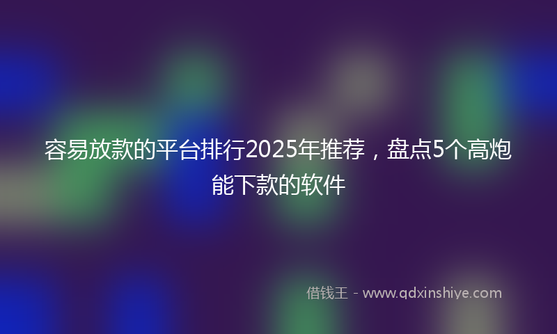 容易放款的平台排行2025年推荐，盘点5个高炮能下款的软件