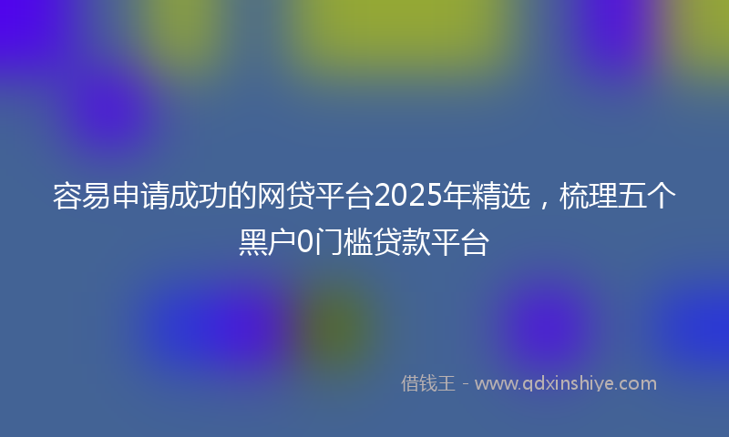 容易申请成功的网贷平台2025年精选，梳理五个黑户0门槛贷款平台