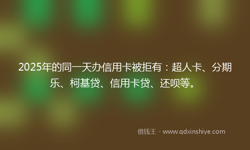 2025年的同一天办信用卡被拒有：超人卡、分期乐、柯基贷、信用卡贷、还呗等。