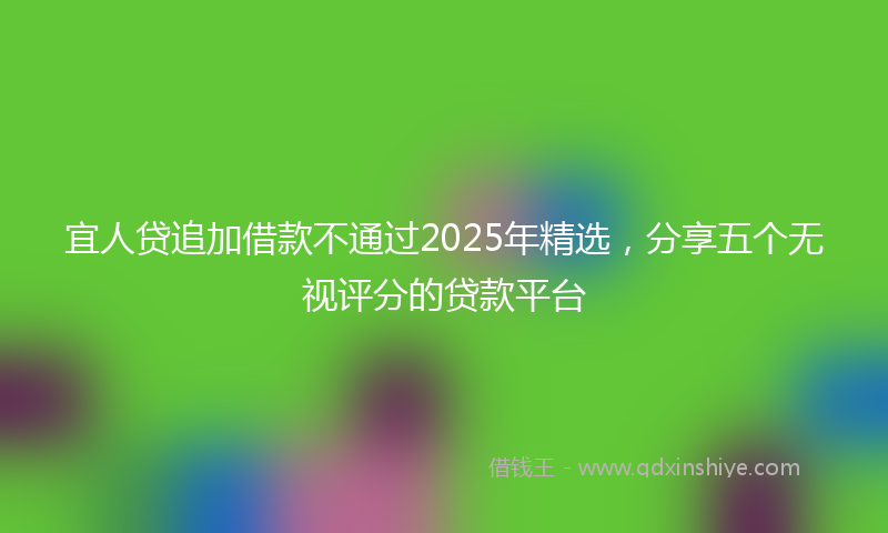 宜人贷追加借款不通过2025年精选，分享五个无视评分的贷款平台