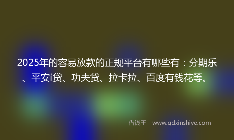2025年的容易放款的正规平台有哪些有：分期乐、平安i贷、功夫贷、拉卡拉、百度有钱花等。