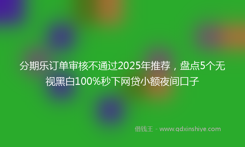 分期乐订单审核不通过2025年推荐，盘点5个无视黑白100%秒下网贷小额夜间口子