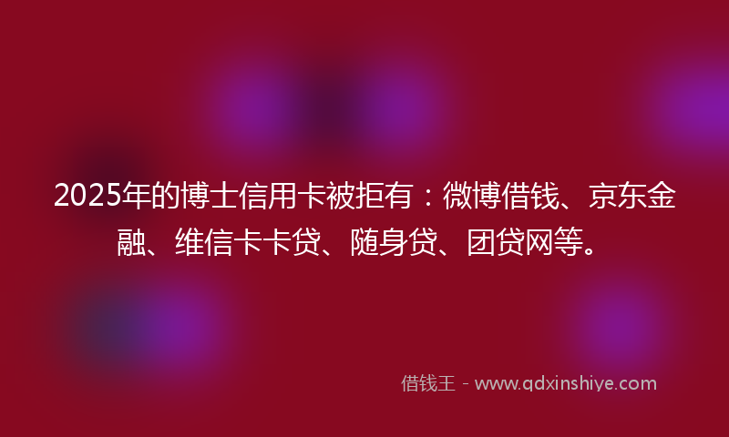 2025年的博士信用卡被拒有：微博借钱、京东金融、维信卡卡贷、随身贷、团贷网等。