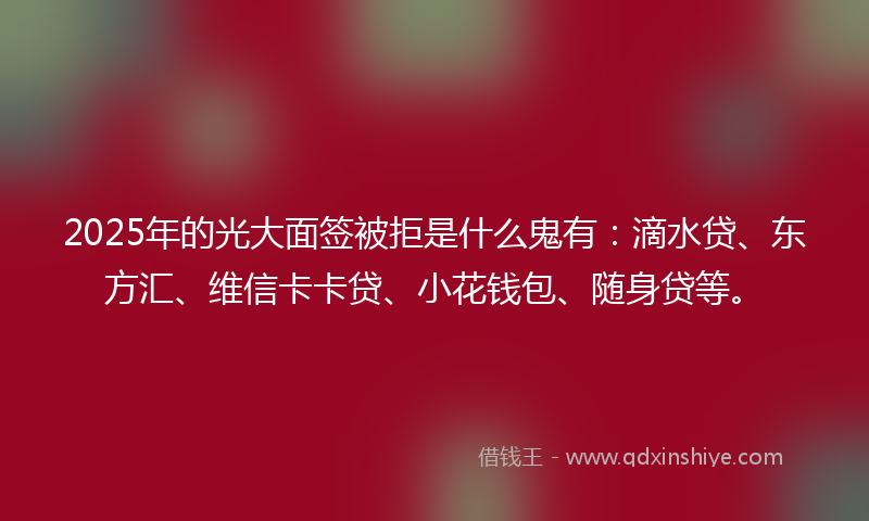 2025年的光大面签被拒是什么鬼有：滴水贷、东方汇、维信卡卡贷、小花钱包、随身贷等。