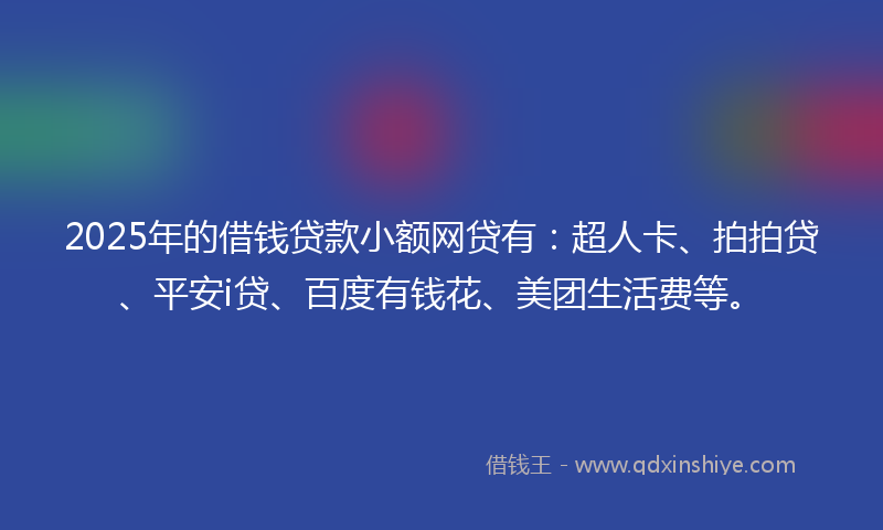 2025年的借钱贷款小额网贷有：超人卡、拍拍贷、平安i贷、百度有钱花、美团生活费等。