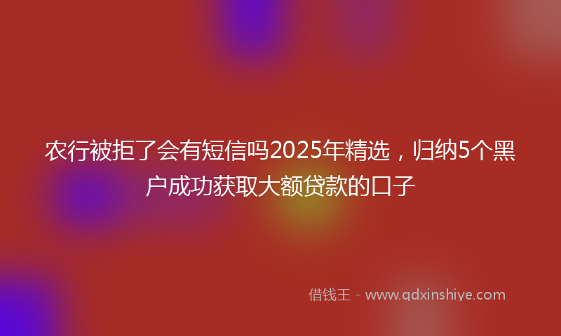 农行被拒了会有短信吗2025年精选，归纳5个黑户成功获取大额贷款的口子
