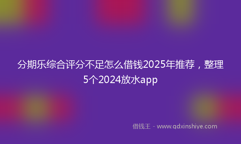 分期乐综合评分不足怎么借钱2025年推荐，整理5个2024放水app