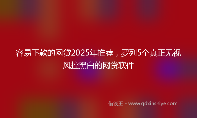 容易下款的网贷2025年推荐，罗列5个真正无视风控黑白的网贷软件