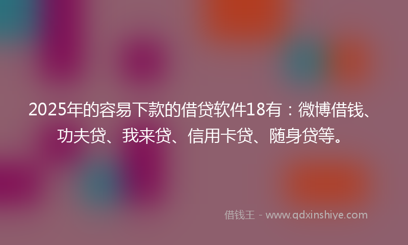 2025年的容易下款的借贷软件18有：微博借钱、功夫贷、我来贷、信用卡贷、随身贷等。
