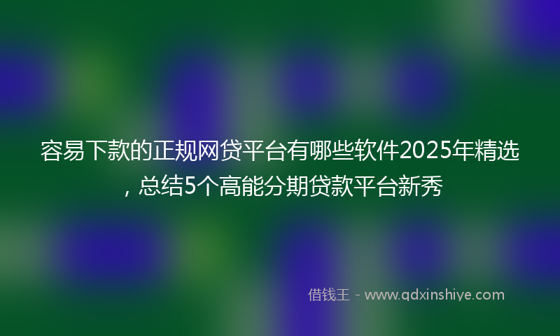 容易下款的正规网贷平台有哪些软件2025年精选，总结5个高能分期贷款平台新秀