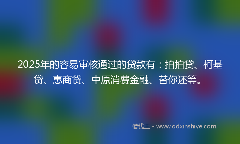 2025年的容易审核通过的贷款有：拍拍贷、柯基贷、惠商贷、中原消费金融、替你还等。