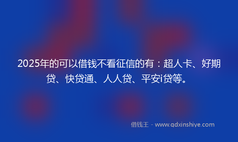 2025年的可以借钱不看征信的有：超人卡、好期贷、快贷通、人人贷、平安i贷等。