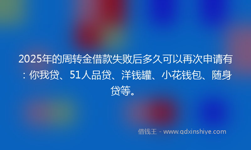 2025年的周转金借款失败后多久可以再次申请有：你我贷、51人品贷、洋钱罐、小花钱包、随身贷等。