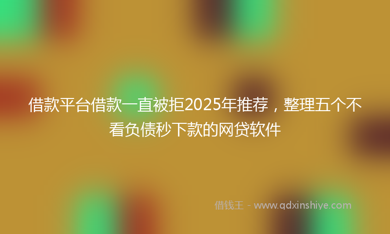 借款平台借款一直被拒2025年推荐，整理五个不看负债秒下款的网贷软件