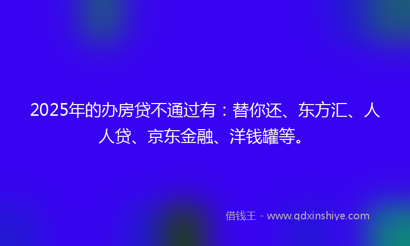 2025年的办房贷不通过有：替你还、东方汇、人人贷、京东金融、洋钱罐等。