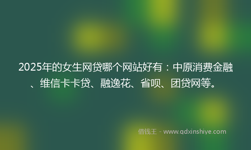 2025年的女生网贷哪个网站好有：中原消费金融、维信卡卡贷、融逸花、省呗、团贷网等。