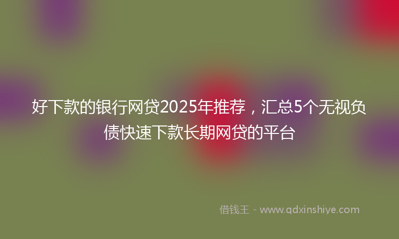 好下款的银行网贷2025年推荐，汇总5个无视负债快速下款长期网贷的平台