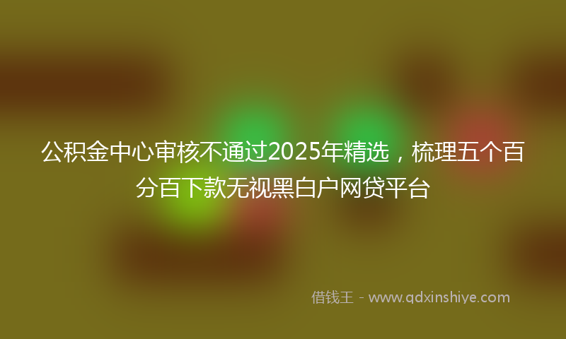 公积金中心审核不通过2025年精选，梳理五个百分百下款无视黑白户网贷平台
