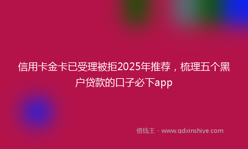 信用卡金卡已受理被拒2025年推荐，梳理五个黑户贷款的口子必下app