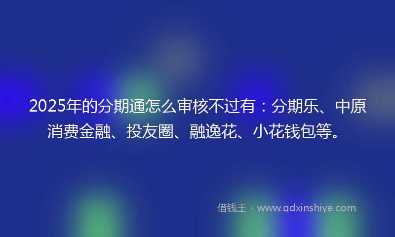 2025年的分期通怎么审核不过有：分期乐、中原消费金融、投友圈、融逸花、小花钱包等。