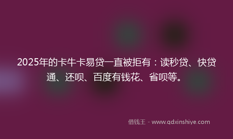 2025年的卡牛卡易贷一直被拒有：读秒贷、快贷通、还呗、百度有钱花、省呗等。