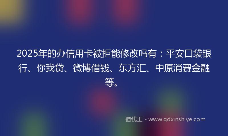 2025年的办信用卡被拒能修改吗有：平安口袋银行、你我贷、微博借钱、东方汇、中原消费金融等。
