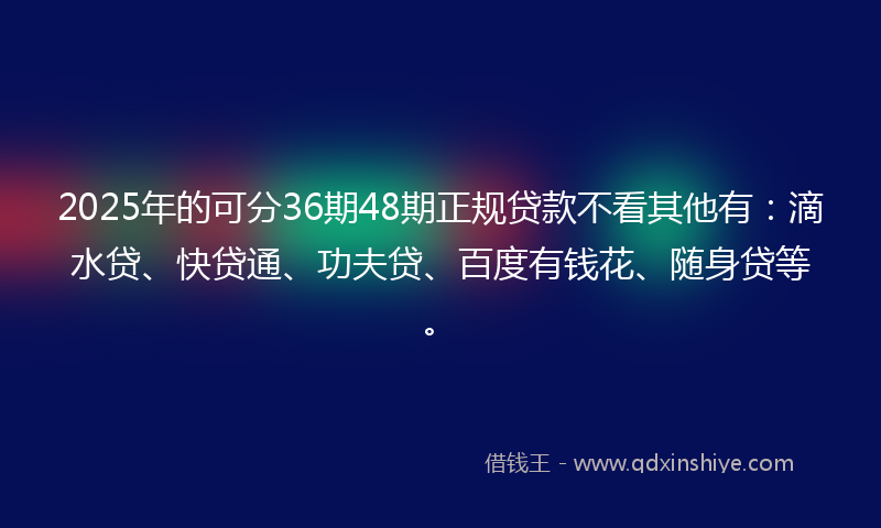 2025年的可分36期48期正规贷款不看其他有：滴水贷、快贷通、功夫贷、百度有钱花、随身贷等。