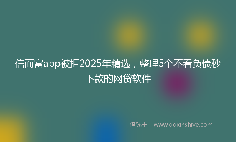 信而富app被拒2025年精选，整理5个不看负债秒下款的网贷软件