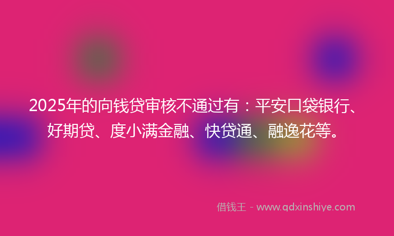 2025年的向钱贷审核不通过有：平安口袋银行、好期贷、度小满金融、快贷通、融逸花等。