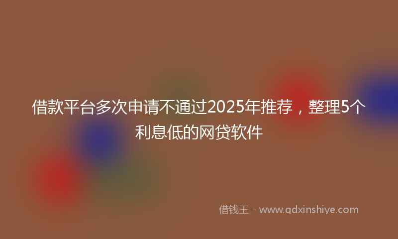 借款平台多次申请不通过2025年推荐，整理5个利息低的网贷软件