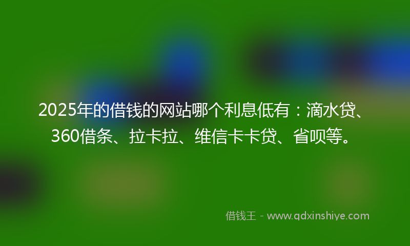 2025年的借钱的网站哪个利息低有：滴水贷、360借条、拉卡拉、维信卡卡贷、省呗等。