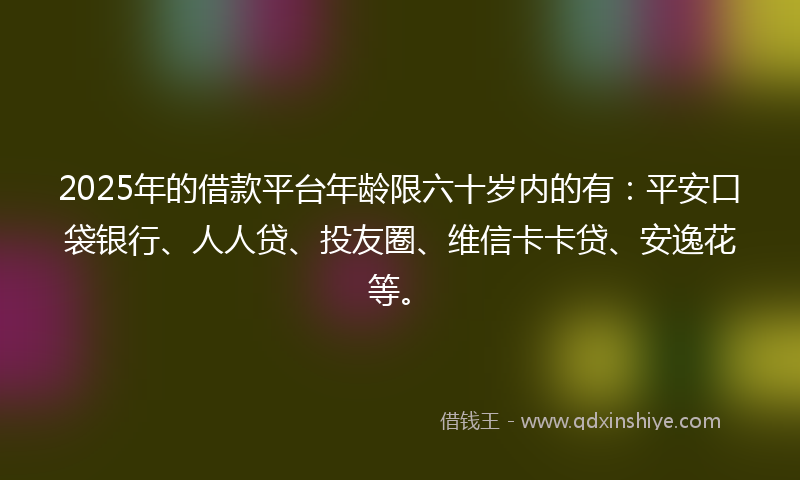 2025年的借款平台年龄限六十岁内的有：平安口袋银行、人人贷、投友圈、维信卡卡贷、安逸花等。