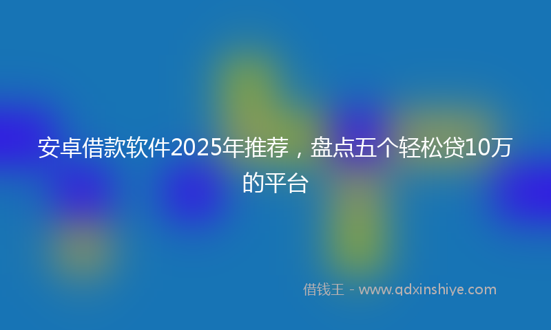 安卓借款软件2025年推荐，盘点五个轻松贷10万的平台