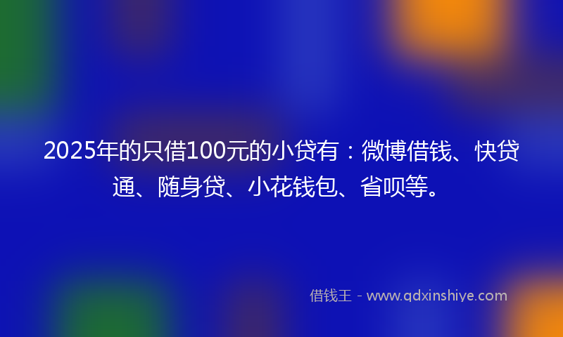 2025年的只借100元的小贷有：微博借钱、快贷通、随身贷、小花钱包、省呗等。