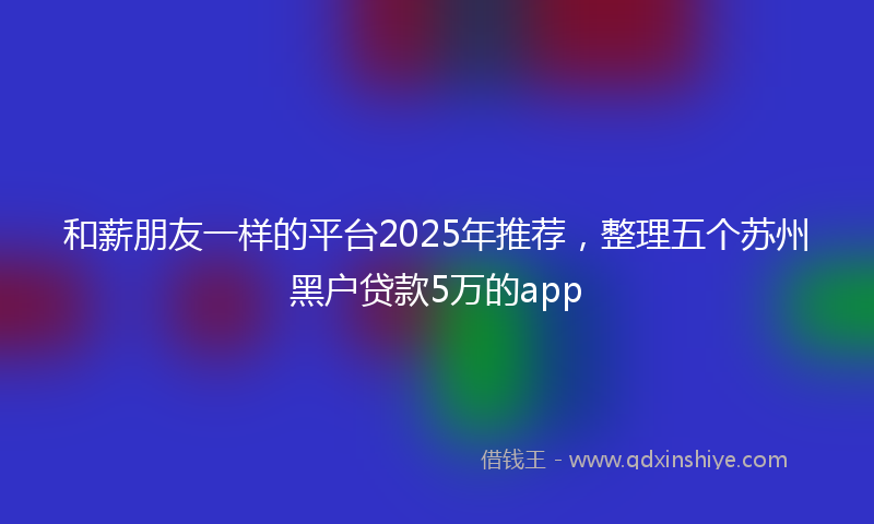 和薪朋友一样的平台2025年推荐，整理五个苏州黑户贷款5万的app