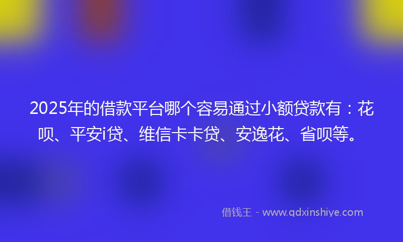 2025年的借款平台哪个容易通过小额贷款有：花呗、平安i贷、维信卡卡贷、安逸花、省呗等。