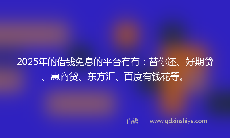2025年的借钱免息的平台有有：替你还、好期贷、惠商贷、东方汇、百度有钱花等。