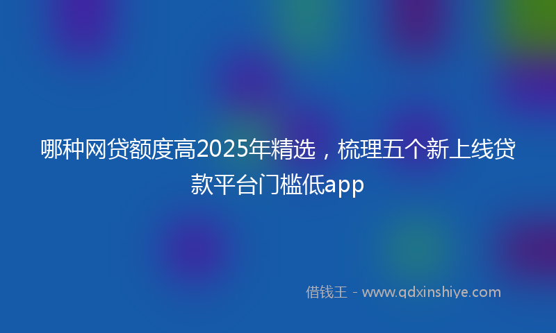哪种网贷额度高2025年精选，梳理五个新上线贷款平台门槛低app