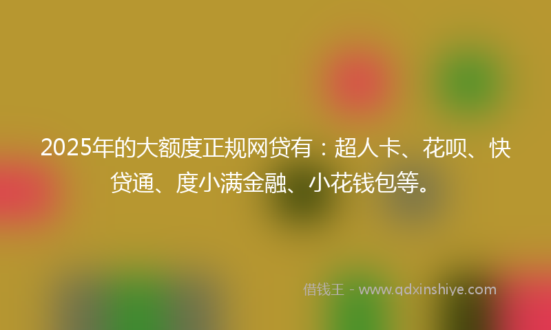 2025年的大额度正规网贷有：超人卡、花呗、快贷通、度小满金融、小花钱包等。