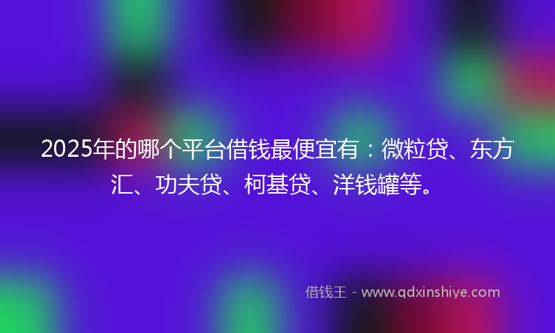 2025年的哪个平台借钱最便宜有：微粒贷、东方汇、功夫贷、柯基贷、洋钱罐等。