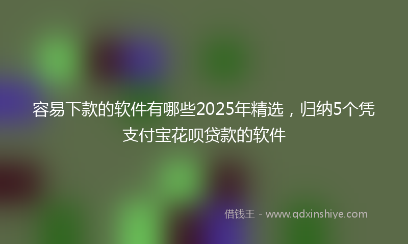 容易下款的软件有哪些2025年精选，归纳5个凭支付宝花呗贷款的软件