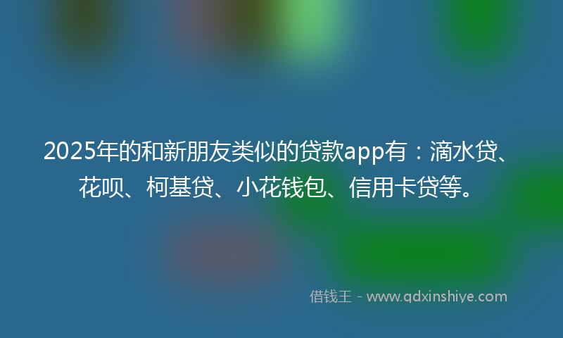 2025年的和新朋友类似的贷款app有：滴水贷、花呗、柯基贷、小花钱包、信用卡贷等。