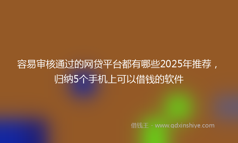 容易审核通过的网贷平台都有哪些2025年推荐，归纳5个手机上可以借钱的软件